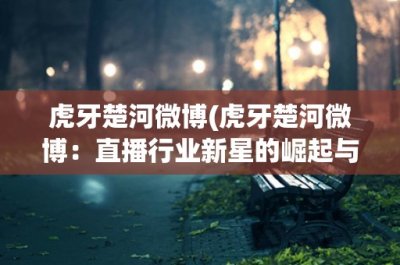 ​虎牙楚河微博(虎牙楚河微博：直播行业新星的崛起与发展)