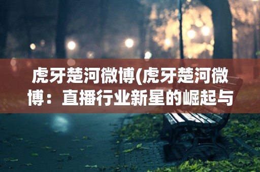 虎牙楚河微博(虎牙楚河微博:直播行业新星的崛起与发展) 虎牙楚河微博(虎牙楚河微博:直播行业新星的崛起与发展)