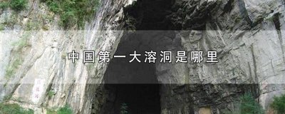 ​中国最大的溶洞是哪一个洞 中国最大的溶洞是哪里